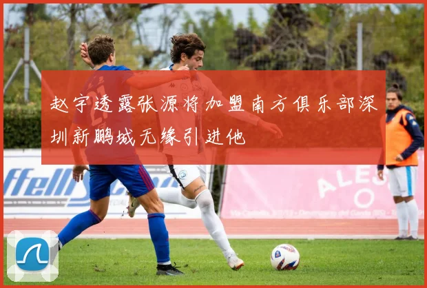 赵宇透露张源将加盟南方俱乐部深圳新鹏城无缘引进他