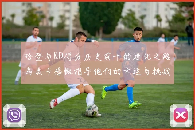 哈登与KD得分历史前十的进化之路乌度卡感慨指导他们的幸运与挑战