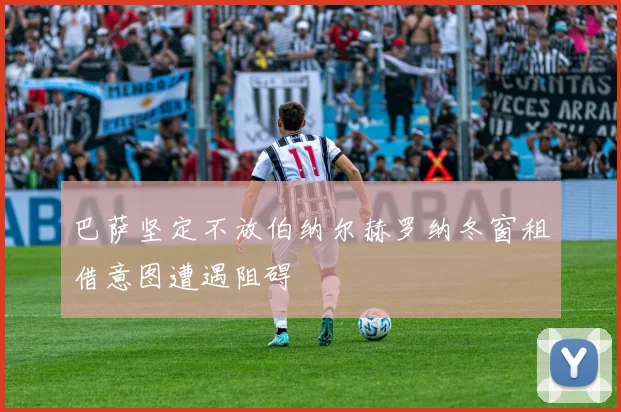 巴萨坚定不放伯纳尔赫罗纳冬窗租借意图遭遇阻碍