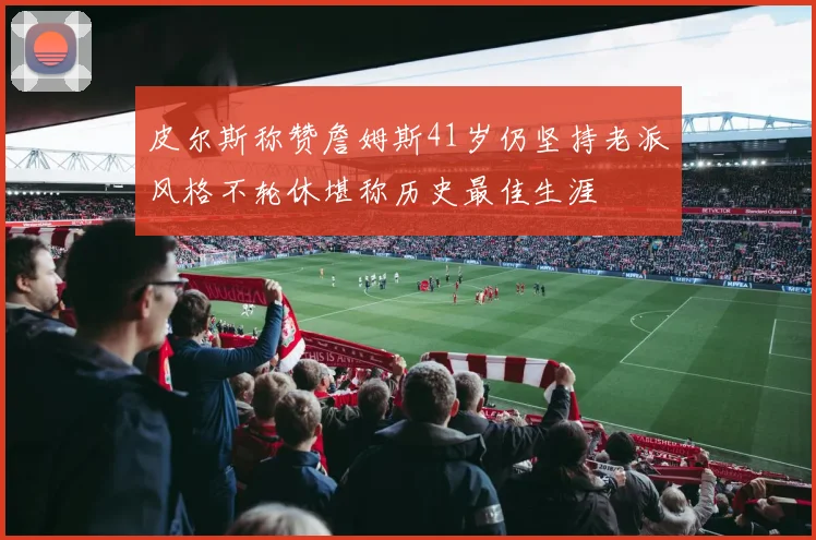 皮尔斯称赞詹姆斯41岁仍坚持老派风格不轮休堪称历史最佳生涯