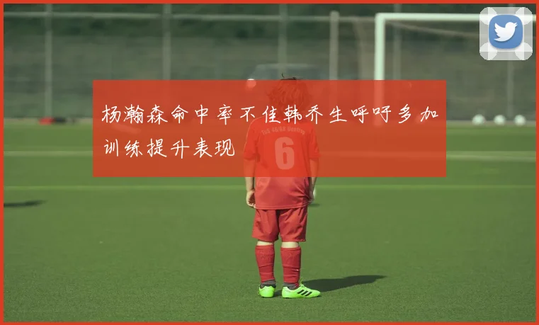 杨瀚森命中率不佳韩乔生呼吁多加训练提升表现