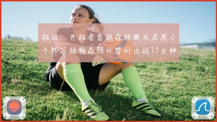 拓记：开拓者首战森林狼或启用小个阵容杨瀚森预计替补出战15分钟