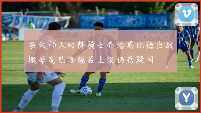 明天76人对阵骑士乔治恩比德出战概率高巴洛能否上场仍存疑问