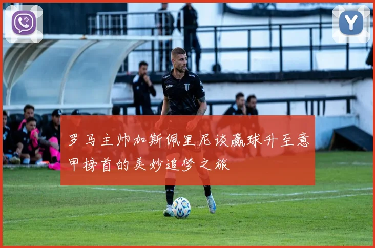 罗马主帅加斯佩里尼谈赢球升至意甲榜首的美妙追梦之旅