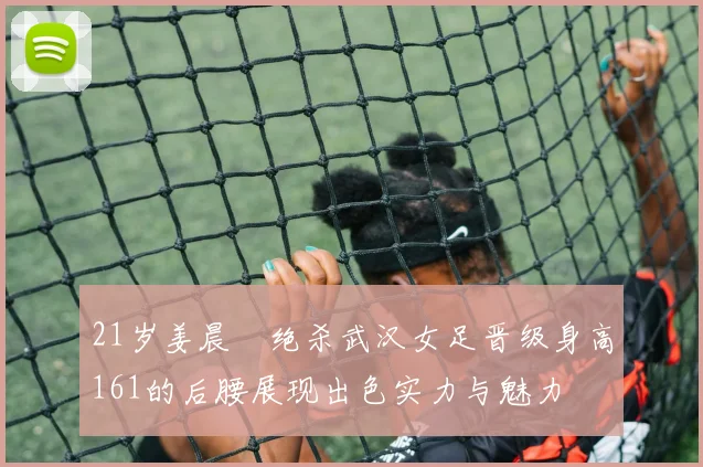21岁姜晨璟绝杀武汉女足晋级身高161的后腰展现出色实力与魅力