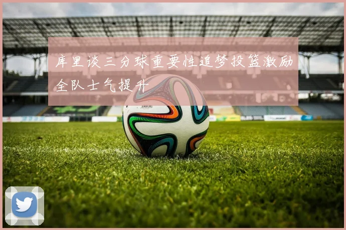 库里谈三分球重要性追梦投篮激励全队士气提升