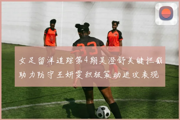 女足留洋追踪第4期吴澄舒关键拦截助力防守王妍雯积极策动进攻表现出色