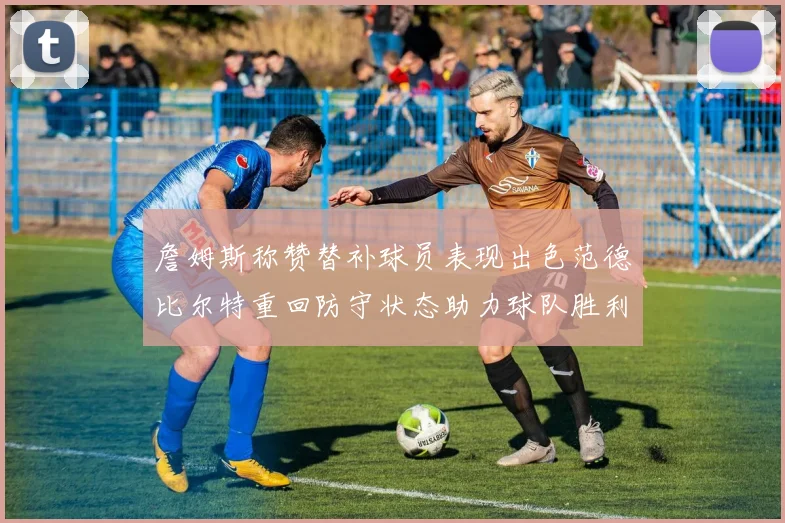 詹姆斯称赞替补球员表现出色范德比尔特重回防守状态助力球队胜利