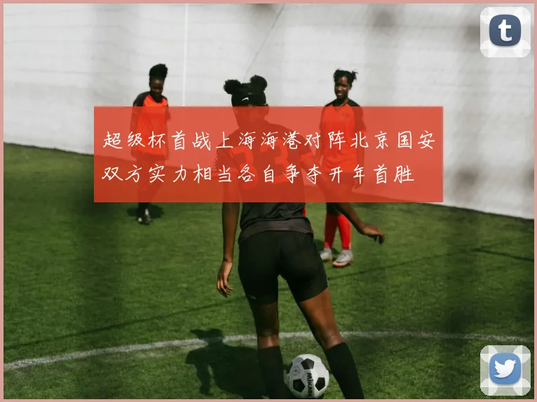 超级杯首战上海海港对阵北京国安双方实力相当各自争夺开年首胜