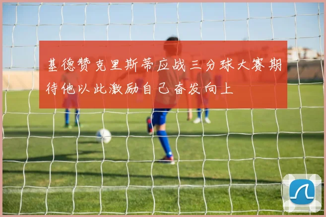 基德赞克里斯蒂应战三分球大赛期待他以此激励自己奋发向上