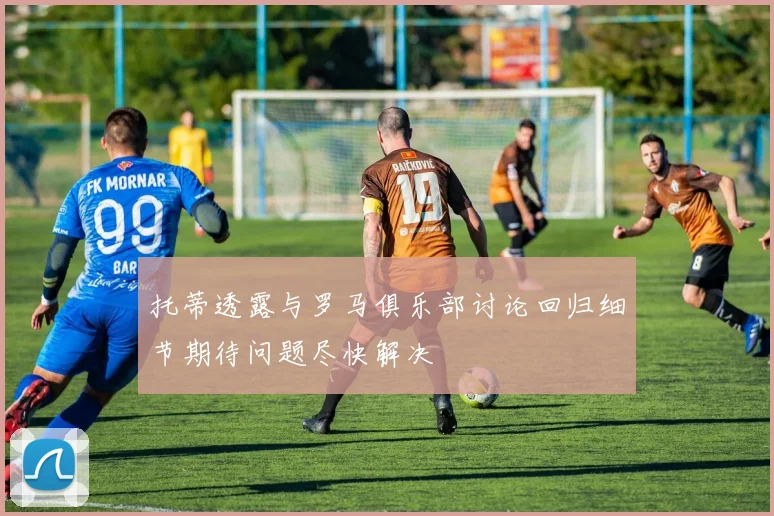 托蒂透露与罗马俱乐部讨论回归细节期待问题尽快解决