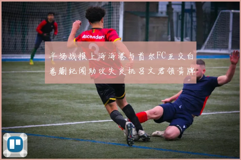 半场战报上海海港与首尔FC互交白卷蒯纪闻助攻失良机吕文君领黄牌