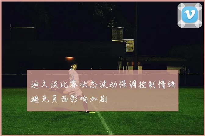 迪文谈比赛状态波动强调控制情绪避免负面影响加剧
