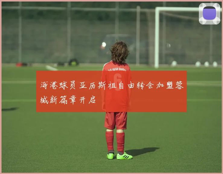 海港球员亚历斯祖自由转会加盟蓉城新篇章开启