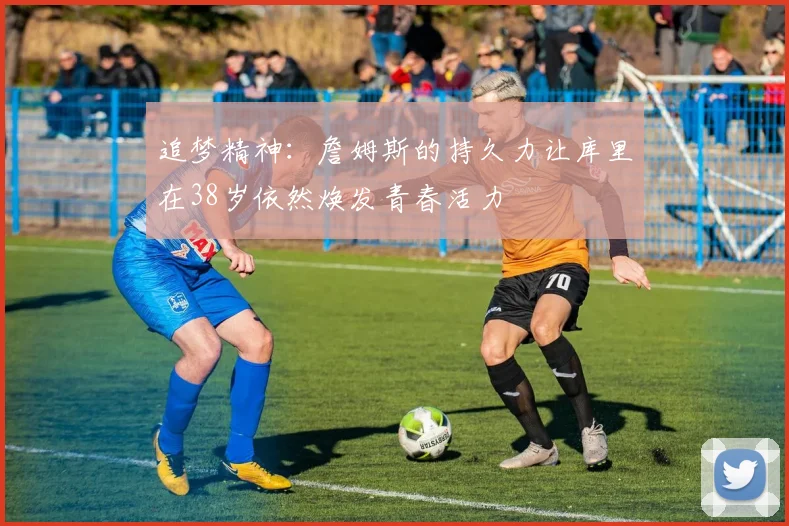 追梦精神：詹姆斯的持久力让库里在38岁依然焕发青春活力