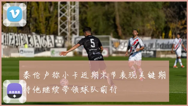 泰伦卢称小卡近期末节表现关键期待他继续带领球队前行