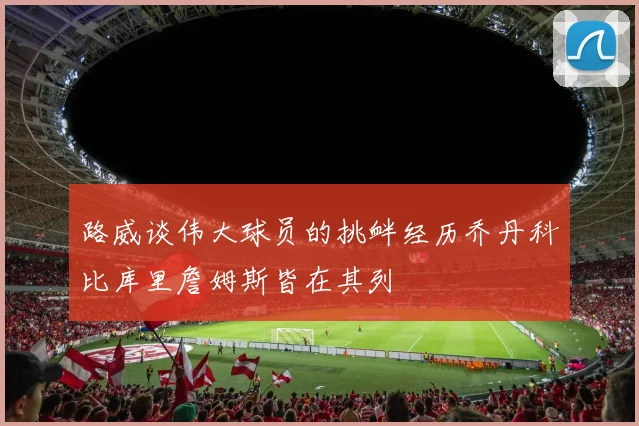 路威谈伟大球员的挑衅经历乔丹科比库里詹姆斯皆在其列