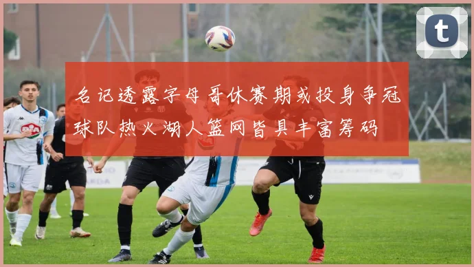 名记透露字母哥休赛期或投身争冠球队热火湖人篮网皆具丰富筹码