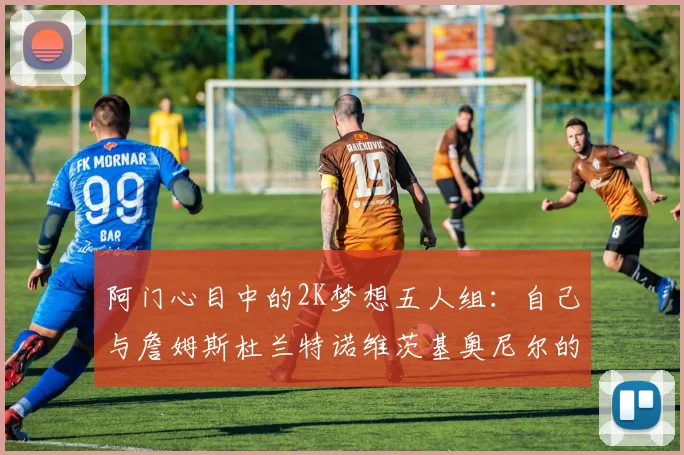 阿门心目中的2K梦想五人组：自己与詹姆斯杜兰特诺维茨基奥尼尔的传奇组合